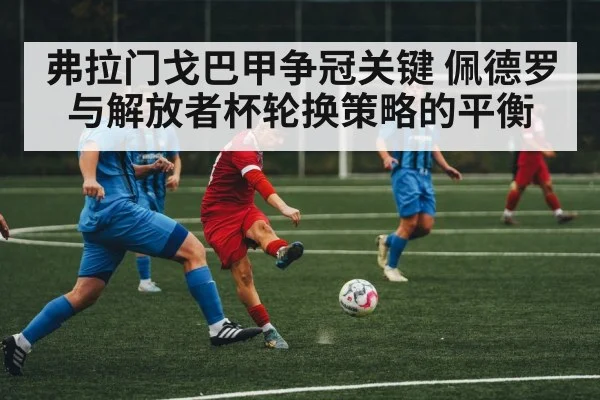 弗拉门戈巴甲争冠关键 佩德罗与解放者杯轮换策略的平衡 - kaiyun