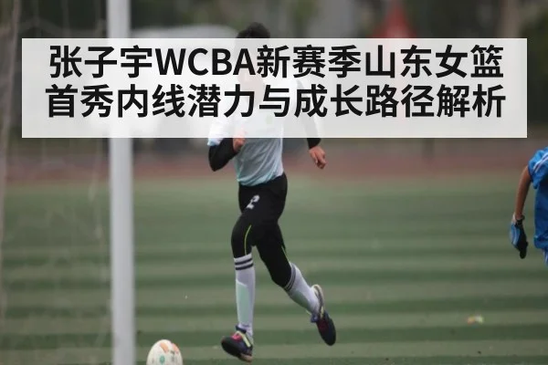 张子宇WCBA新赛季山东女篮首秀内线潜力与成长路径解析 | kaiyun