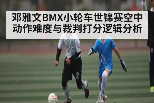 邓雅文BMX小轮车世锦赛空中动作难度与裁判打分逻辑分析