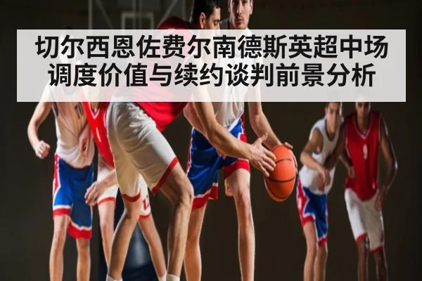 切尔西恩佐费尔南德斯英超中场调度价值与续约谈判前景分析